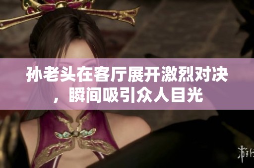 孙老头在客厅展开激烈对决，瞬间吸引众人目光
