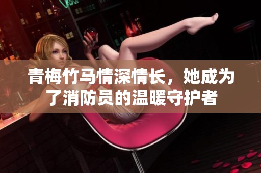 青梅竹马情深情长，她成为了消防员的温暖守护者
