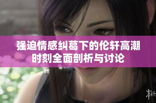 强迫情感纠葛下的伦轩高潮时刻全面剖析与讨论
