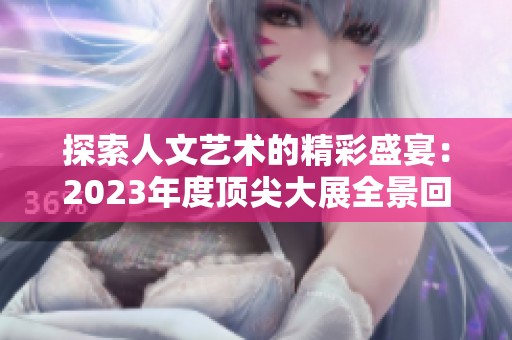 探索人文艺术的精彩盛宴：2023年度顶尖大展全景回顾
