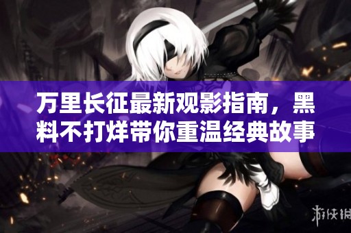 万里长征最新观影指南，黑料不打烊带你重温经典故事