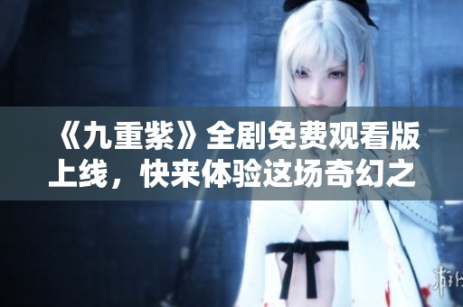 《九重紫》全剧免费观看版上线，快来体验这场奇幻之旅！