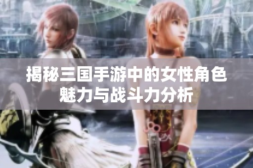 揭秘三国手游中的女性角色魅力与战斗力分析