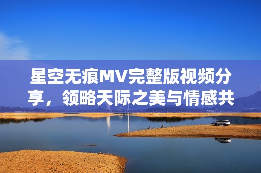 星空无痕MV完整版视频分享，领略天际之美与情感共鸣
