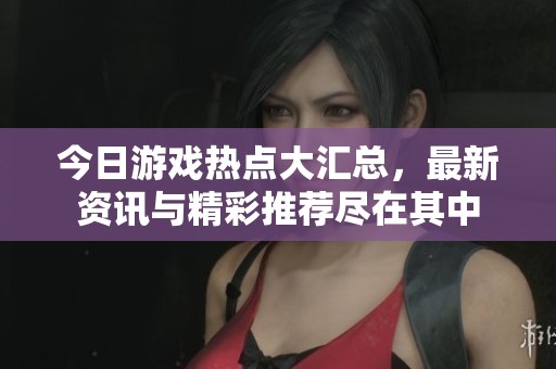 今日游戏热点大汇总，最新资讯与精彩推荐尽在其中