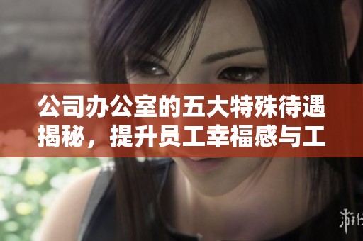 公司办公室的五大特殊待遇揭秘，提升员工幸福感与工作效率