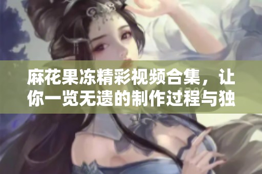 麻花果冻精彩视频合集，让你一览无遗的制作过程与独特口感