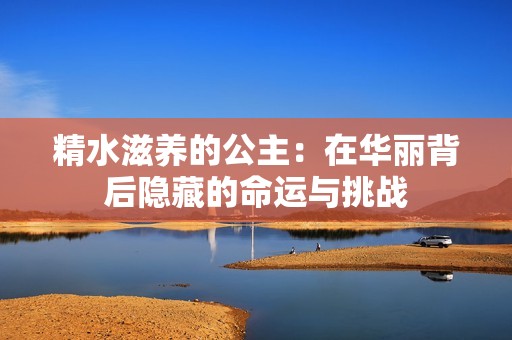 精水滋养的公主：在华丽背后隐藏的命运与挑战