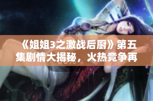 《姐姐3之激战后厨》第五集剧情大揭秘，火热竞争再升级！