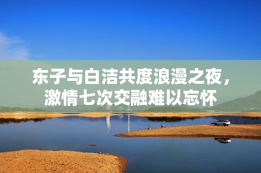 东子与白洁共度浪漫之夜，激情七次交融难以忘怀
