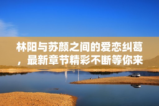 林阳与苏颜之间的爱恋纠葛，最新章节精彩不断等你来阅