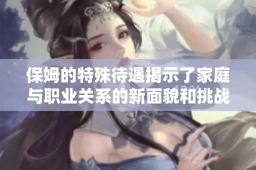 保姆的特殊待遇揭示了家庭与职业关系的新面貌和挑战