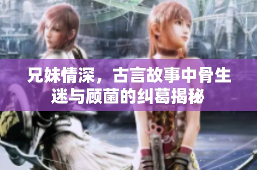 兄妹情深，古言故事中骨生迷与顾菌的纠葛揭秘