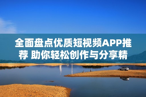 全面盘点优质短视频APP推荐 助你轻松创作与分享精彩内容