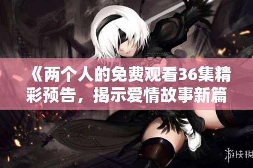 《两个人的免费观看36集精彩预告，揭示爱情故事新篇章》