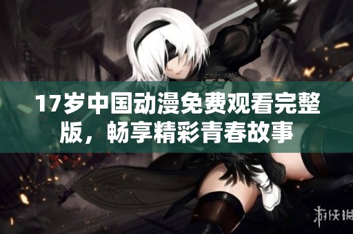 17岁中国动漫免费观看完整版，畅享精彩青春故事