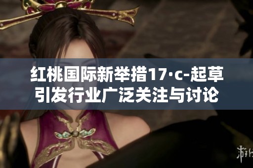 红桃国际新举措17·c-起草引发行业广泛关注与讨论