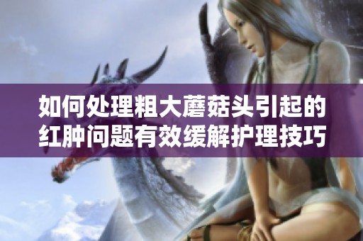 如何处理粗大蘑菇头引起的红肿问题有效缓解护理技巧