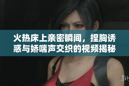 火热床上亲密瞬间，捏胸诱惑与娇喘声交织的视频揭秘
