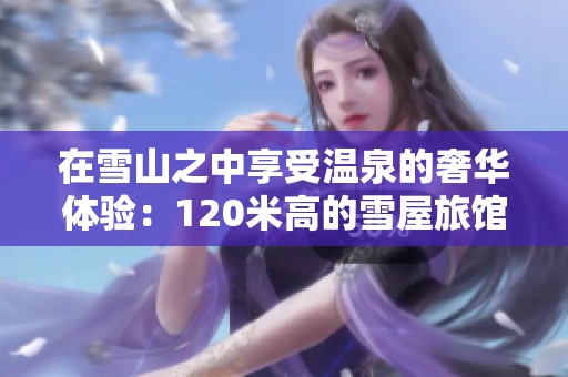在雪山之中享受温泉的奢华体验：120米高的雪屋旅馆探秘