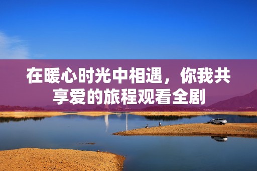 在暖心时光中相遇，你我共享爱的旅程观看全剧