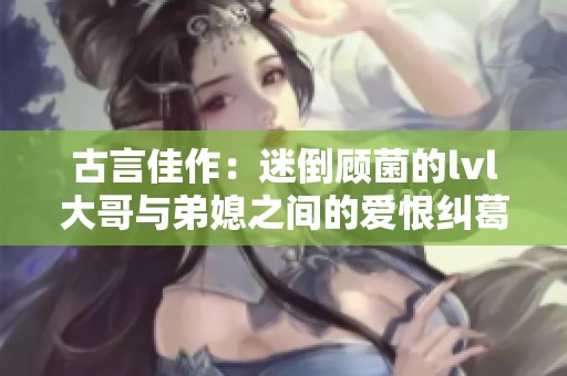 古言佳作：迷倒顾菌的lvl大哥与弟媳之间的爱恨纠葛