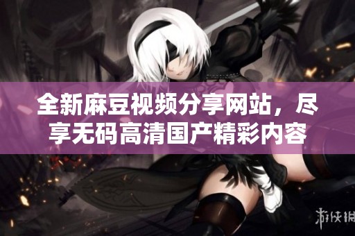 全新麻豆视频分享网站，尽享无码高清国产精彩内容