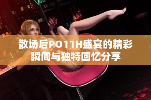 散场后PO11H盛宴的精彩瞬间与独特回忆分享