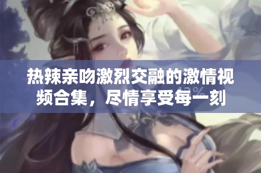 热辣亲吻激烈交融的激情视频合集，尽情享受每一刻