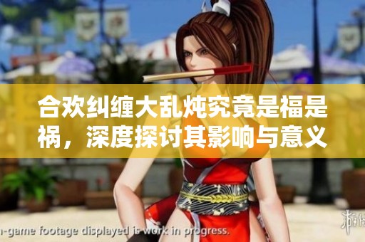 合欢纠缠大乱炖究竟是福是祸，深度探讨其影响与意义