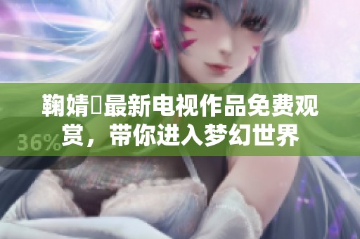 鞠婧祎最新电视作品免费观赏，带你进入梦幻世界