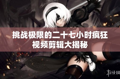 挑战极限的二十七小时疯狂视频剪辑大揭秘