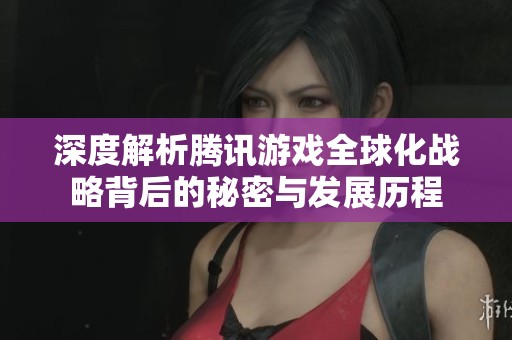 深度解析腾讯游戏全球化战略背后的秘密与发展历程