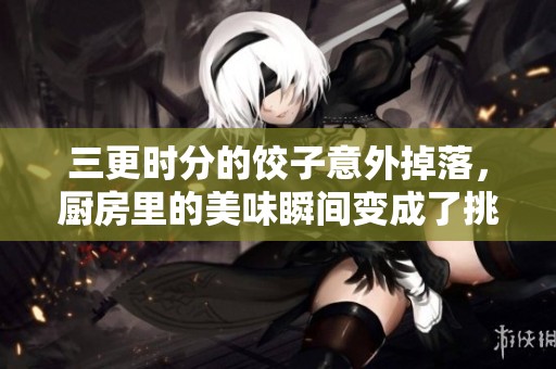 三更时分的饺子意外掉落，厨房里的美味瞬间变成了挑战