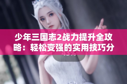 少年三国志2战力提升全攻略：轻松变强的实用技巧分享！