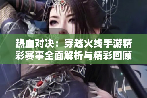 热血对决：穿越火线手游精彩赛事全面解析与精彩回顾