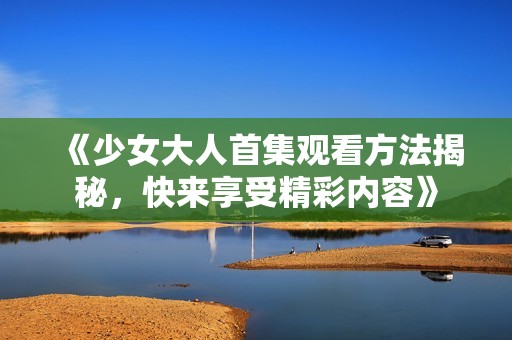 《少女大人首集观看方法揭秘，快来享受精彩内容》