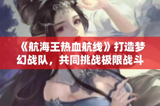 《航海王热血航线》打造梦幻战队，共同挑战极限战斗体验！
