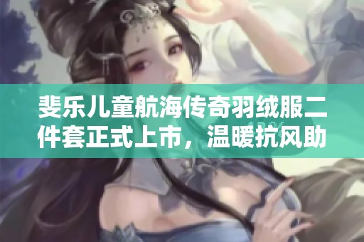 斐乐儿童航海传奇羽绒服二件套正式上市，温暖抗风助力冬季冒险！