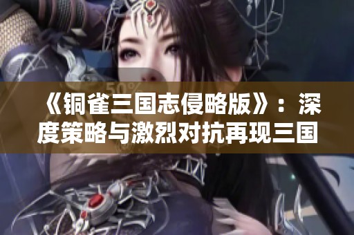 《铜雀三国志侵略版》：深度策略与激烈对抗再现三国历史英雄豪情
