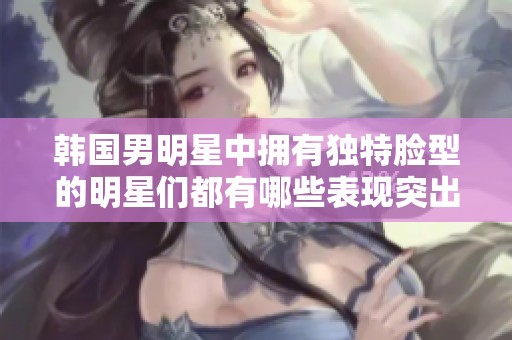 韩国男明星中拥有独特脸型的明星们都有哪些表现突出？