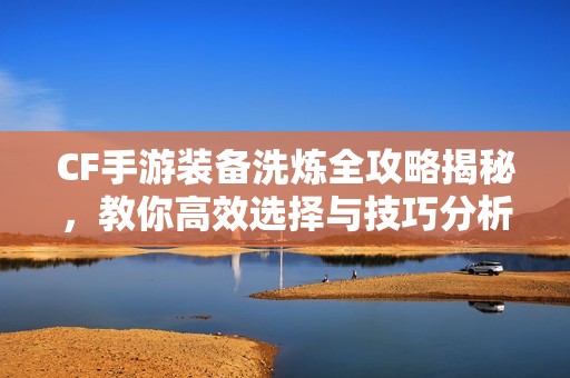 CF手游装备洗炼全攻略揭秘，教你高效选择与技巧分析
