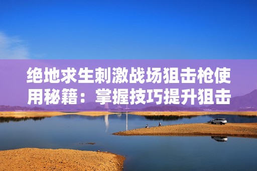 绝地求生刺激战场狙击枪使用秘籍：掌握技巧提升狙击精准度