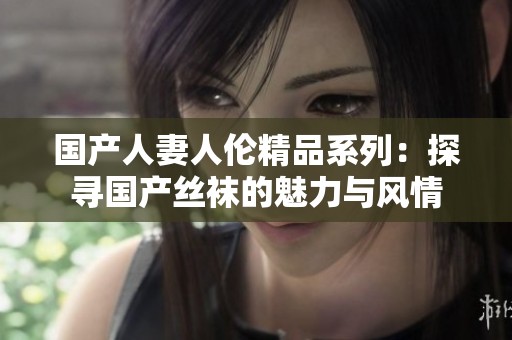 国产人妻人伦精品系列：探寻国产丝袜的魅力与风情