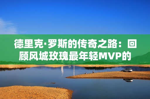 德里克·罗斯的传奇之路：回顾风城玫瑰最年轻MVP的荣耀与挑战