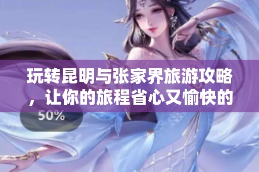 玩转昆明与张家界旅游攻略，让你的旅程省心又愉快的全方位指南