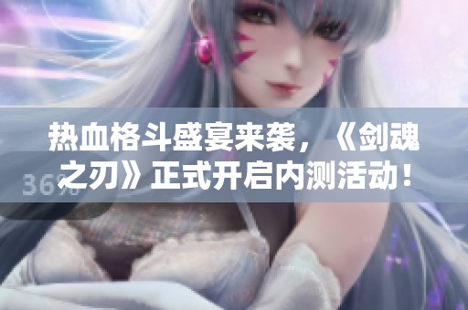 热血格斗盛宴来袭，《剑魂之刃》正式开启内测活动！