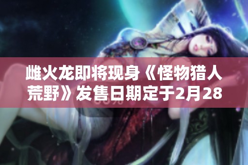 雌火龙即将现身《怪物猎人荒野》发售日期定于2月28日