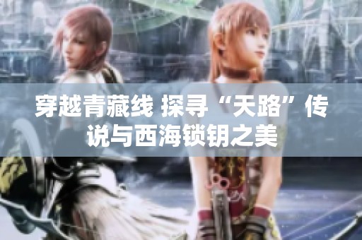 穿越青藏线 探寻“天路”传说与西海锁钥之美