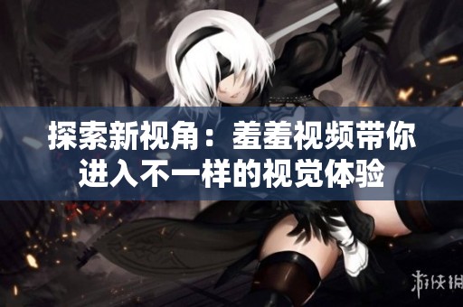 探索新视角：羞羞视频带你进入不一样的视觉体验